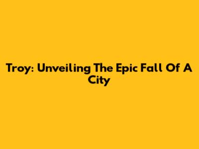 Troy: Unveiling The Epic Fall Of A City