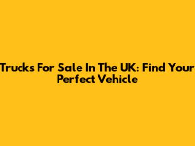 Trucks For Sale In The UK: Find Your Perfect Vehicle