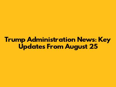 Trump Administration News: Key Updates From August 25