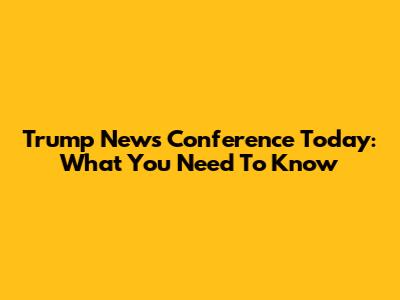 Trump News Conference Today: What You Need To Know