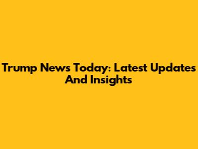 Trump News Today: Latest Updates And Insights