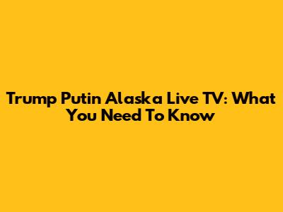 Trump Putin Alaska Live TV: What You Need To Know