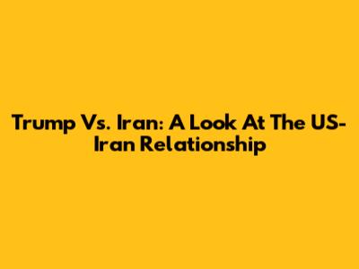 Trump Vs. Iran: A Look At The US-Iran Relationship