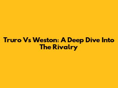 Truro Vs Weston: A Deep Dive Into The Rivalry