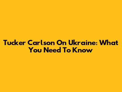 Tucker Carlson On Ukraine: What You Need To Know