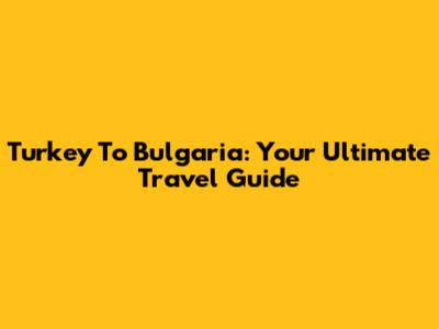 Turkey To Bulgaria: Your Ultimate Travel Guide