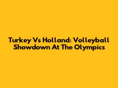 Turkey Vs Holland: Volleyball Showdown At The Olympics