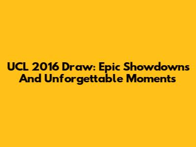 UCL 2016 Draw: Epic Showdowns And Unforgettable Moments