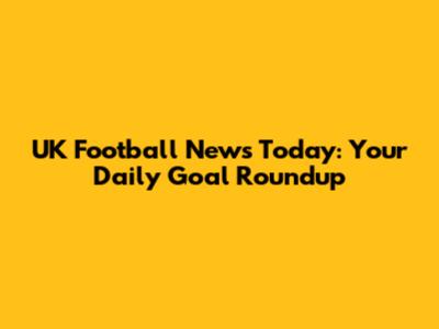 UK Football News Today: Your Daily Goal Roundup