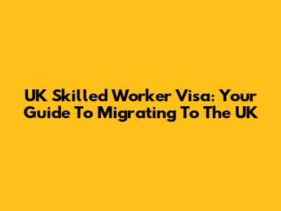 UK Skilled Worker Visa: Your Guide To Migrating To The UK