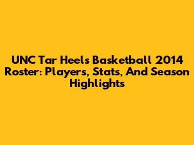 UNC Tar Heels Basketball 2014 Roster: Players, Stats, And Season Highlights