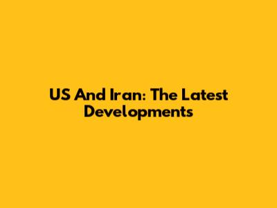 US And Iran: The Latest Developments