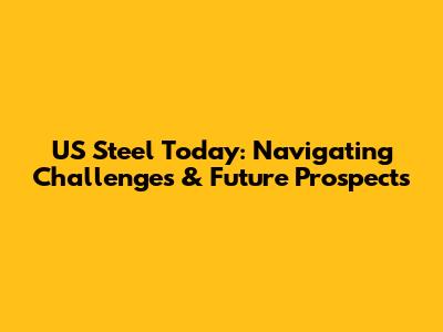 US Steel Today: Navigating Challenges & Future Prospects