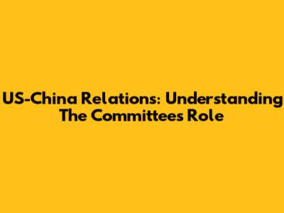 US-China Relations: Understanding The Committee's Role