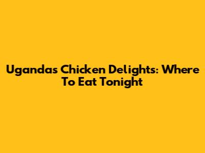 Uganda's Chicken Delights: Where To Eat Tonight
