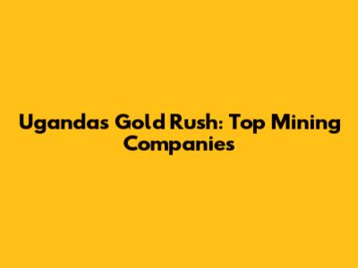 Uganda's Gold Rush: Top Mining Companies