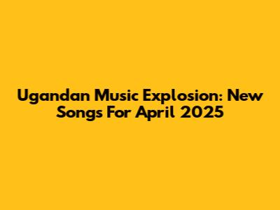 Ugandan Music Explosion: New Songs For April 2025