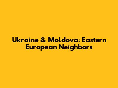 Ukraine & Moldova: Eastern European Neighbors