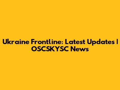 Ukraine Frontline: Latest Updates | OSCSKYSC News