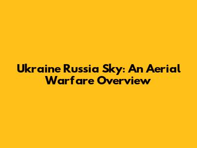 Ukraine Russia Sky: An Aerial Warfare Overview