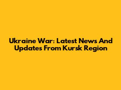 Ukraine War: Latest News And Updates From Kursk Region