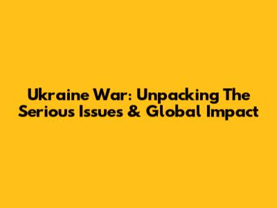 Ukraine War: Unpacking The Serious Issues & Global Impact