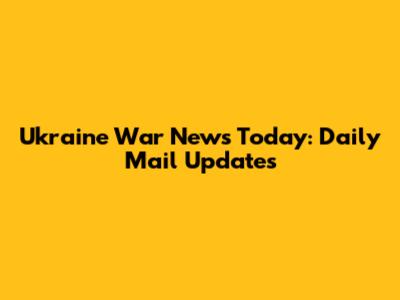 Ukraine War News Today: Daily Mail Updates