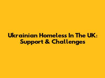 Ukrainian Homeless In The UK: Support & Challenges
