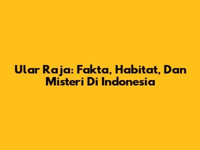 Ular Raja: Fakta, Habitat, Dan Misteri Di Indonesia