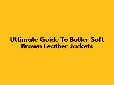 Ultimate Guide To Butter Soft Brown Leather Jackets