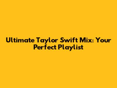 Ultimate Taylor Swift Mix: Your Perfect Playlist