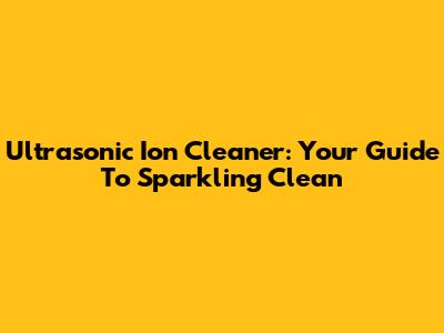 Ultrasonic Ion Cleaner: Your Guide To Sparkling Clean