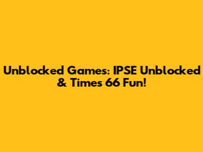 Unblocked Games: IPSE Unblocked & Times 66 Fun!