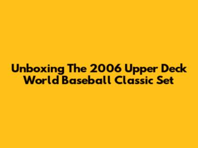 Unboxing The 2006 Upper Deck World Baseball Classic Set