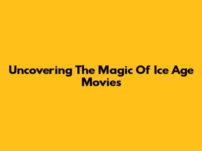 Uncovering The Magic Of Ice Age Movies