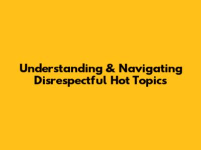 Understanding & Navigating Disrespectful Hot Topics