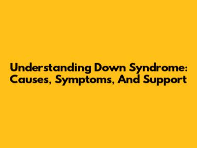 Understanding Down Syndrome: Causes, Symptoms, And Support