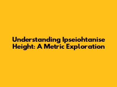 Understanding Ipseiohtanise Height: A Metric Exploration
