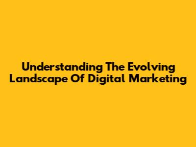 Understanding The Evolving Landscape Of Digital Marketing