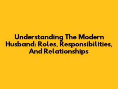 Understanding The Modern Husband: Roles, Responsibilities, And Relationships