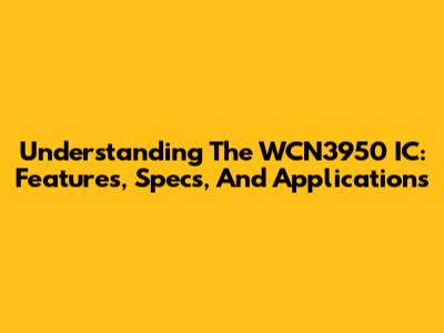 Understanding The WCN3950 IC: Features, Specs, And Applications