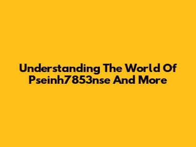 Understanding The World Of Pseinh7853nse And More