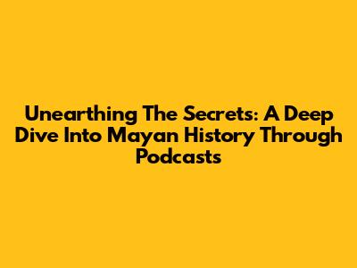 Unearthing The Secrets: A Deep Dive Into Mayan History Through Podcasts