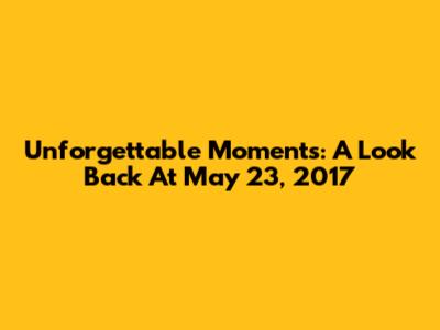 Unforgettable Moments: A Look Back At May 23, 2017