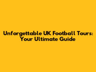 Unforgettable UK Football Tours: Your Ultimate Guide