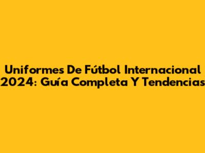 Uniformes De Fútbol Internacional 2024: Guía Completa Y Tendencias