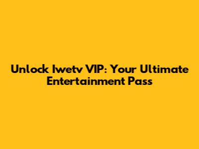 Unlock Iwetv VIP: Your Ultimate Entertainment Pass