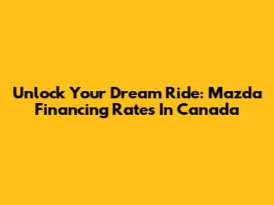 Unlock Your Dream Ride: Mazda Financing Rates In Canada
