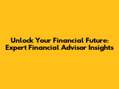 Unlock Your Financial Future: Expert Financial Advisor Insights