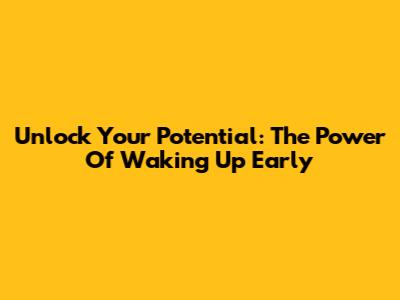 Unlock Your Potential: The Power Of Waking Up Early